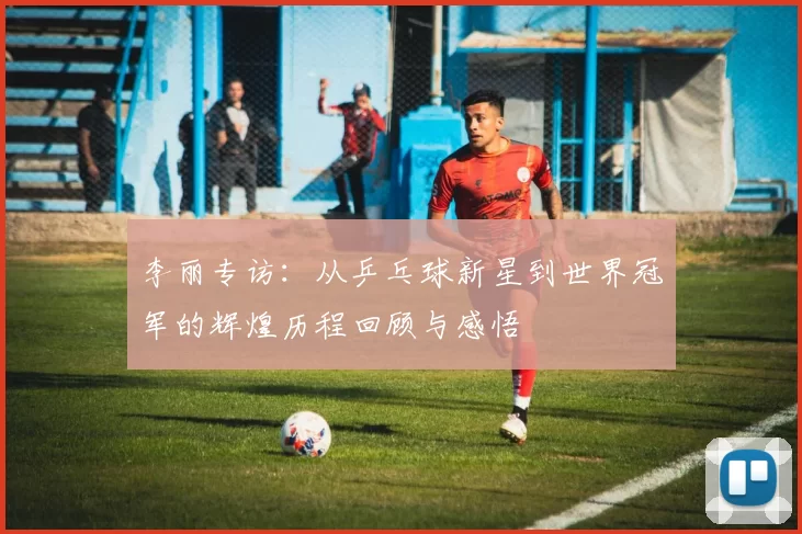 李丽专访：从乒乓球新星到世界冠军的辉煌历程回顾与感悟