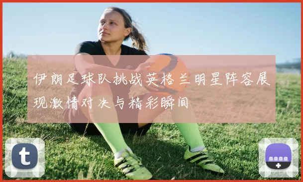 伊朗足球队挑战英格兰明星阵容展现激情对决与精彩瞬间