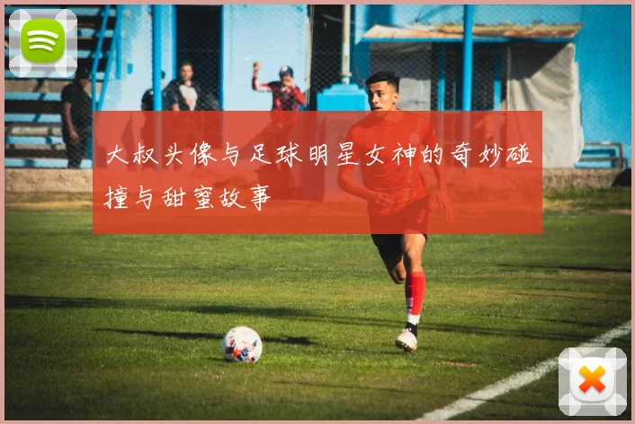 大叔头像与足球明星女神的奇妙碰撞与甜蜜故事