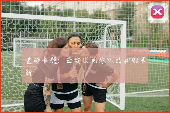 重磅专题：西安羽毛球队的控制革新