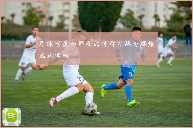 足球明星加那西的传奇之路与辉煌成就揭秘