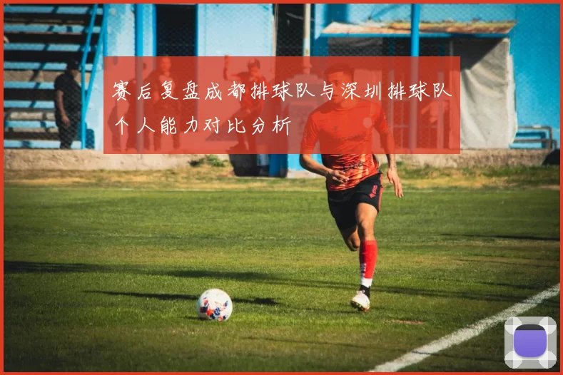 赛后复盘成都排球队与深圳排球队个人能力对比分析